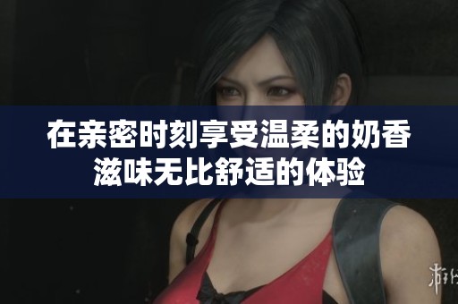 在亲密时刻享受温柔的奶香滋味无比舒适的体验