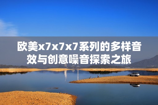 欧美x7x7x7系列的多样音效与创意噪音探索之旅