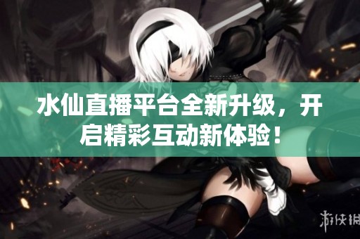 水仙直播平台全新升级，开启精彩互动新体验！