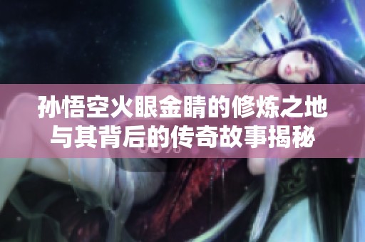 孙悟空火眼金睛的修炼之地与其背后的传奇故事揭秘