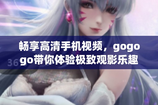 畅享高清手机视频，gogogo带你体验极致观影乐趣