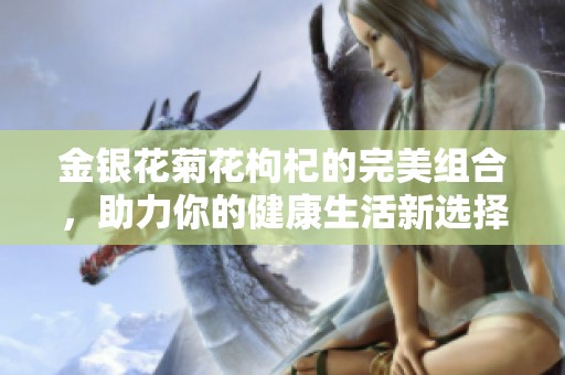 金银花菊花枸杞的完美组合，助力你的健康生活新选择
