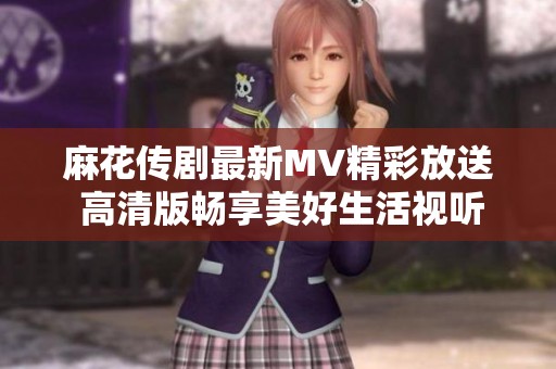 麻花传剧最新MV精彩放送 高清版畅享美好生活视听盛宴
