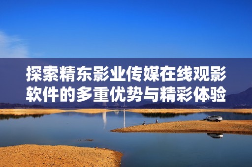 探索精东影业传媒在线观影软件的多重优势与精彩体验