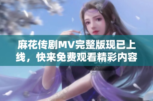 麻花传剧MV完整版现已上线，快来免费观看精彩内容！