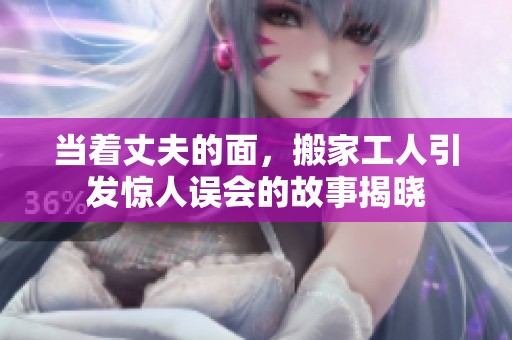 当着丈夫的面，搬家工人引发惊人误会的故事揭晓