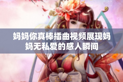 妈妈你真棒插曲视频展现妈妈无私爱的感人瞬间