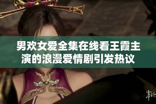 男欢女爱全集在线看王霞主演的浪漫爱情剧引发热议