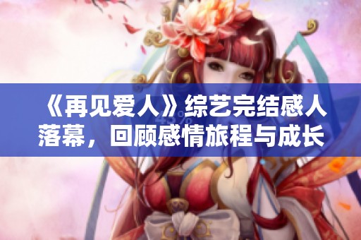 《再见爱人》综艺完结感人落幕，回顾感情旅程与成长瞬间