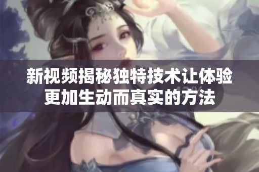 新视频揭秘独特技术让体验更加生动而真实的方法