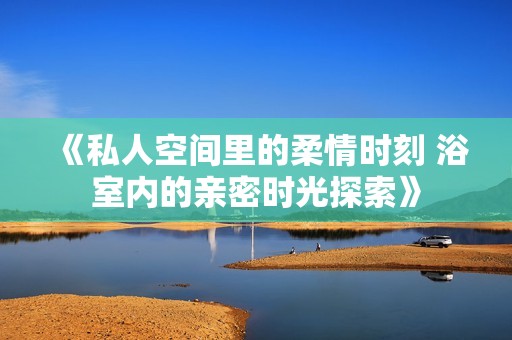 《私人空间里的柔情时刻 浴室内的亲密时光探索》