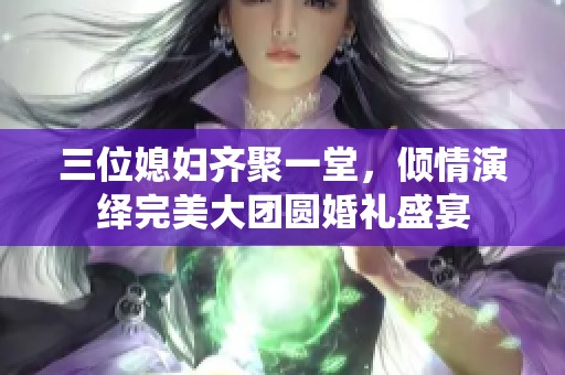 三位媳妇齐聚一堂，倾情演绎完美大团圆婚礼盛宴