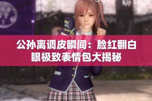 公孙离调皮瞬间：脸红翻白眼极致表情包大揭秘