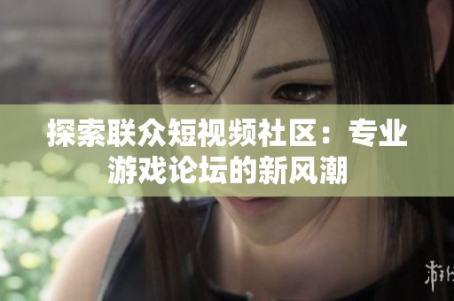 探索联众短视频社区：专业游戏论坛的新风潮