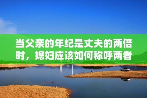当父亲的年纪是丈夫的两倍时，媳妇应该如何称呼两者的关系