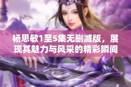 杨思敏1至5集无删减版，展现其魅力与风采的精彩瞬间
