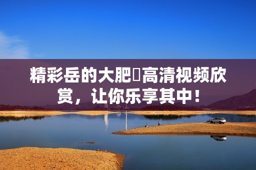 精彩岳的大肥坹高清视频欣赏，让你乐享其中！