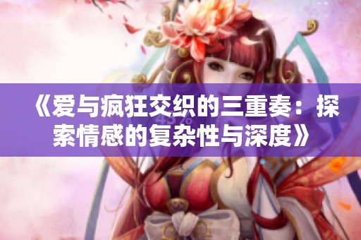 《爱与疯狂交织的三重奏：探索情感的复杂性与深度》