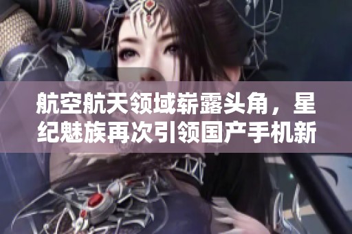 航空航天领域崭露头角，星纪魅族再次引领国产手机新潮流