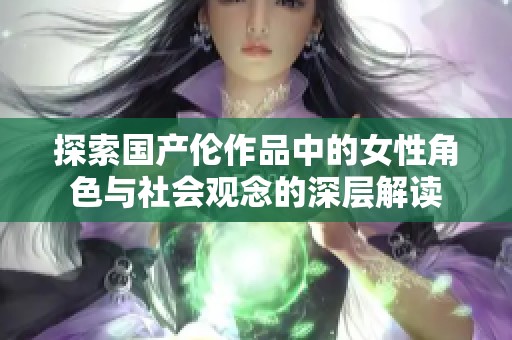 探索国产伦作品中的女性角色与社会观念的深层解读