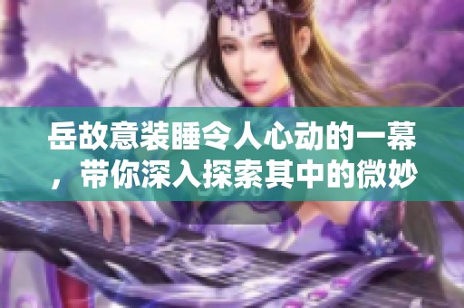 岳故意装睡令人心动的一幕，带你深入探索其中的微妙情感
