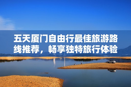 五天厦门自由行最佳旅游路线推荐，畅享独特旅行体验