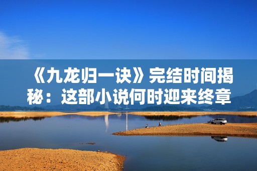 《九龙归一诀》完结时间揭秘：这部小说何时迎来终章