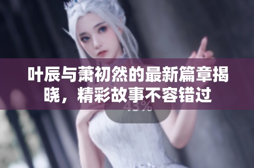 叶辰与萧初然的最新篇章揭晓，精彩故事不容错过