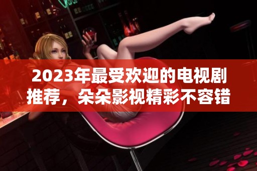 2023年最受欢迎的电视剧推荐，朵朵影视精彩不容错过