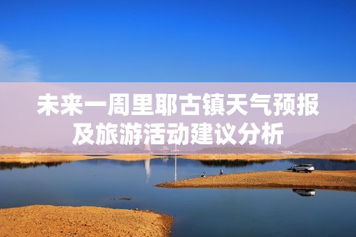 未来一周里耶古镇天气预报及旅游活动建议分析