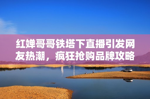 红婵哥哥铁塔下直播引发网友热潮，疯狂抢购品牌攻略揭晓