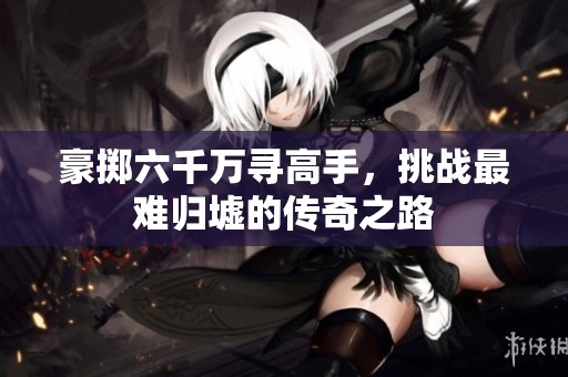 豪掷六千万寻高手，挑战最难归墟的传奇之路