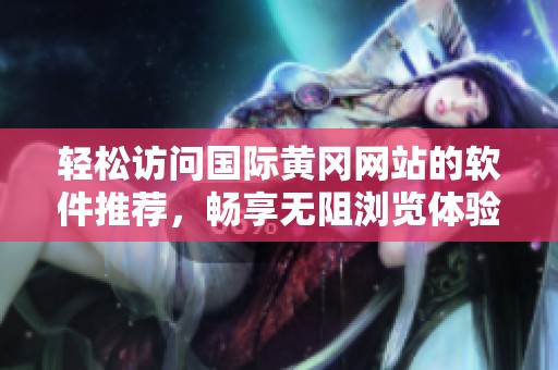 轻松访问国际黄冈网站的软件推荐，畅享无阻浏览体验