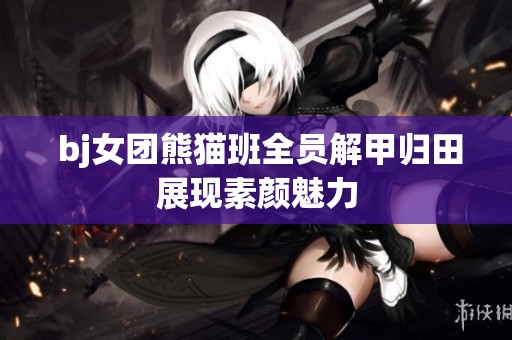  bj女团熊猫班全员解甲归田展现素颜魅力