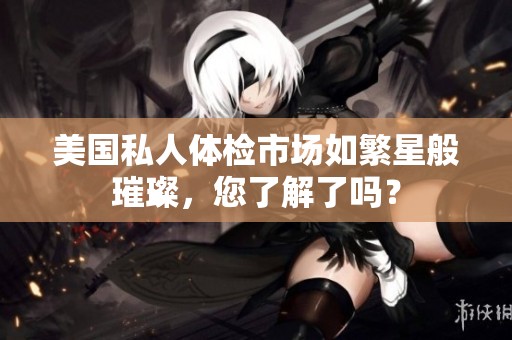 美国私人体检市场如繁星般璀璨，您了解了吗？