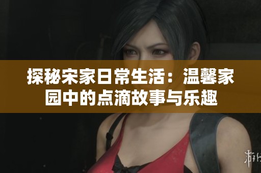 探秘宋家日常生活：温馨家园中的点滴故事与乐趣