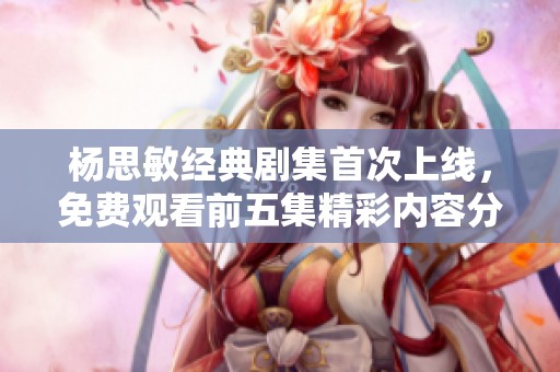杨思敏经典剧集首次上线，免费观看前五集精彩内容分析