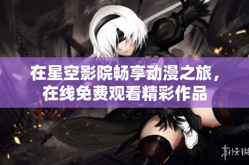 在星空影院畅享动漫之旅，在线免费观看精彩作品