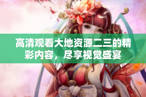 高清观看大地资源二三的精彩内容，尽享视觉盛宴