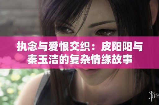 执念与爱恨交织：皮阳阳与秦玉洁的复杂情缘故事