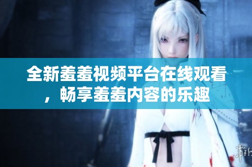 全新羞羞视频平台在线观看，畅享羞羞内容的乐趣