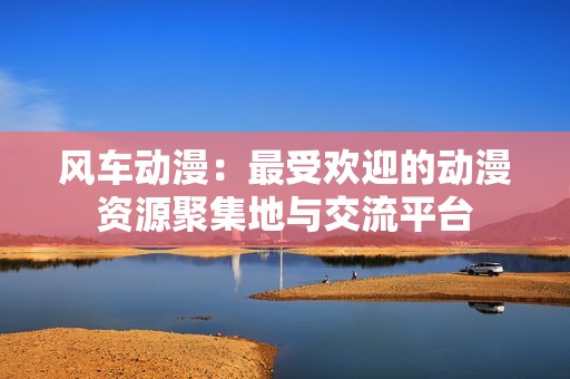 风车动漫：最受欢迎的动漫资源聚集地与交流平台