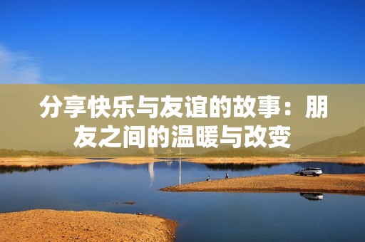 分享快乐与友谊的故事：朋友之间的温暖与改变