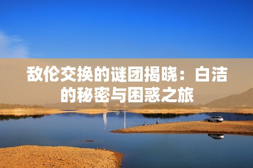 敌伦交换的谜团揭晓：白洁的秘密与困惑之旅