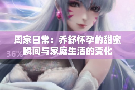 周家日常：乔舒怀孕的甜蜜瞬间与家庭生活的变化
