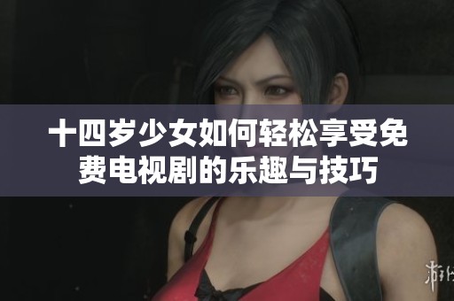 十四岁少女如何轻松享受免费电视剧的乐趣与技巧