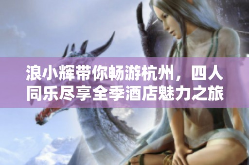 浪小辉带你畅游杭州，四人同乐尽享全季酒店魅力之旅