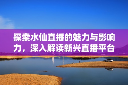 探索水仙直播的魅力与影响力，深入解读新兴直播平台