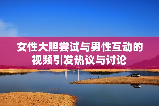 女性大胆尝试与男性互动的视频引发热议与讨论