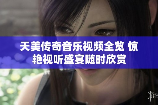 天美传奇音乐视频全览 惊艳视听盛宴随时欣赏